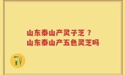 山东泰山产灵子芝 ？山东泰山产五色灵芝吗
