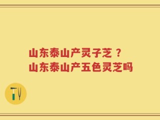 山东泰山产灵子芝 ？山东泰山产五色灵芝吗