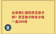 北京同仁堂的灵芝孢子粉？灵芝孢子粉多少钱一盒200克