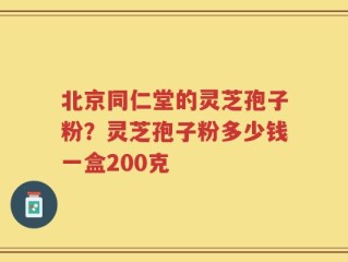 北京同仁堂的灵芝孢子粉？灵芝孢子粉多少钱一盒200克