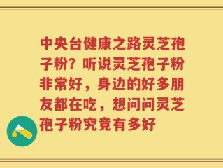 中央台健康之路灵芝孢子粉？听说灵芝孢子粉非常好，身边的好多朋友都在吃，想问问灵芝孢子粉究竟有多好