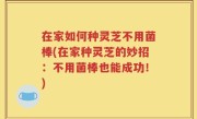 在家如何种灵芝不用菌棒(在家种灵芝的妙招：不用菌棒也能成功！)