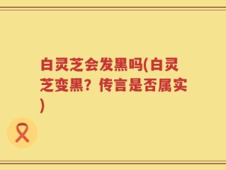 白灵芝会发黑吗(白灵芝变黑？传言是否属实)