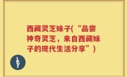 西藏灵芝妹子(“品尝神奇灵芝，来自西藏妹子的现代生活分享”)