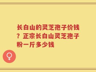 长白山的灵芝孢子价钱？正宗长白山灵芝孢子粉一斤多少钱