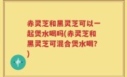 赤灵芝和黑灵芝可以一起煲水喝吗(赤灵芝和黑灵芝可混合煲水喝？)