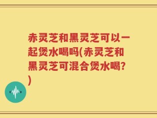 赤灵芝和黑灵芝可以一起煲水喝吗(赤灵芝和黑灵芝可混合煲水喝？)