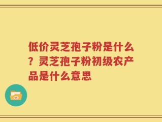 低价灵芝孢子粉是什么？灵芝孢子粉初级农产品是什么意思