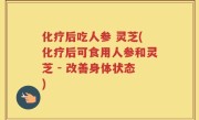 化疗后吃人参 灵芝(化疗后可食用人参和灵芝 - 改善身体状态)