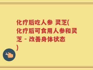 化疗后吃人参 灵芝(化疗后可食用人参和灵芝 - 改善身体状态)