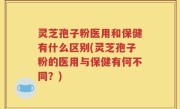 灵芝孢子粉医用和保健有什么区别(灵芝孢子粉的医用与保健有何不同？)