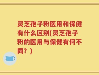 灵芝孢子粉医用和保健有什么区别(灵芝孢子粉的医用与保健有何不同？)