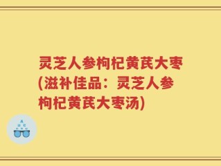 灵芝人参枸杞黄芪大枣(滋补佳品：灵芝人参枸杞黄芪大枣汤)