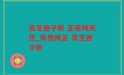 灵芝孢子粉 正宗纯天然_天然纯正 灵芝孢子粉 