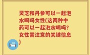 灵芝和丹参可以一起泡水喝吗女性(这两种中药可以一起泡水喝吗？女性需注意的关键信息)