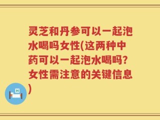 灵芝和丹参可以一起泡水喝吗女性(这两种中药可以一起泡水喝吗？女性需注意的关键信息)