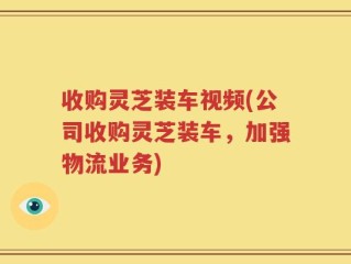收购灵芝装车视频(公司收购灵芝装车，加强物流业务)
