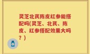 灵芝北芪陈皮红参能搭配吗(灵芝、北芪、陈皮、红参搭配效果大吗？)