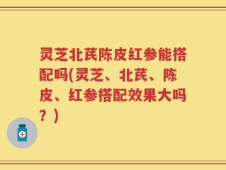 灵芝北芪陈皮红参能搭配吗(灵芝、北芪、陈皮、红参搭配效果大吗？)
