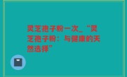 灵芝孢子粉一次_“灵芝孢子粉：与健康的天然选择”