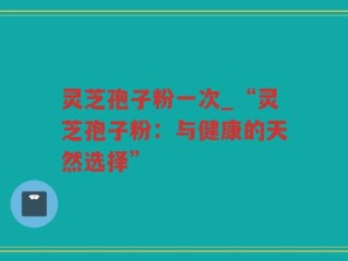 灵芝孢子粉一次_“灵芝孢子粉：与健康的天然选择”