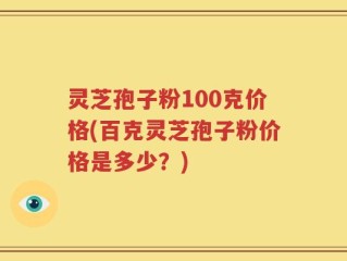 灵芝孢子粉100克价格(百克灵芝孢子粉价格是多少？)