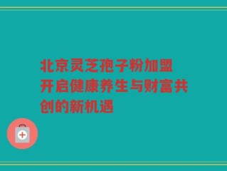 北京灵芝孢子粉加盟 开启健康养生与财富共创的新机遇