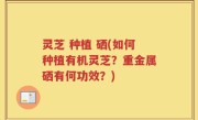 灵芝 种植 硒(如何种植有机灵芝？重金属硒有何功效？)