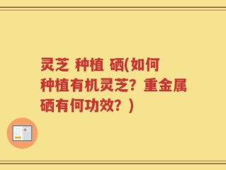 灵芝 种植 硒(如何种植有机灵芝？重金属硒有何功效？)