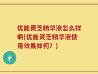 优能灵芝精华液怎么样啊(优能灵芝精华液使用效果如何？)