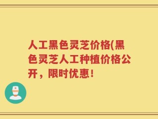 人工黑色灵芝价格(黑色灵芝人工种植价格公开，限时优惠！