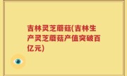 吉林灵芝蘑菇(吉林生产灵芝蘑菇产值突破百亿元)