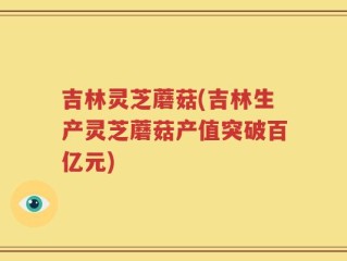 吉林灵芝蘑菇(吉林生产灵芝蘑菇产值突破百亿元)