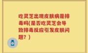 吃灵芝出现皮肤病是排毒吗(是否吃灵芝会导致排毒反应引发皮肤问题？)