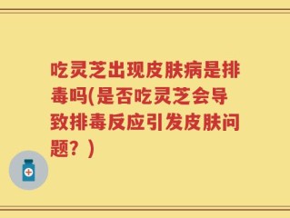 吃灵芝出现皮肤病是排毒吗(是否吃灵芝会导致排毒反应引发皮肤问题？)