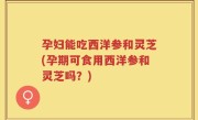 孕妇能吃西洋参和灵芝(孕期可食用西洋参和灵芝吗？)