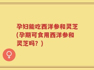 孕妇能吃西洋参和灵芝(孕期可食用西洋参和灵芝吗？)