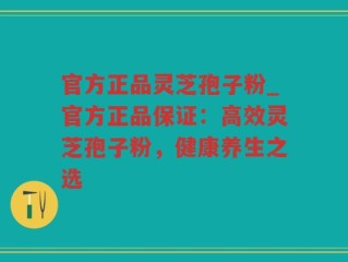官方正品灵芝孢子粉_官方正品保证：高效灵芝孢子粉，健康养生之选