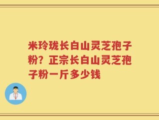 米玲珑长白山灵芝孢子粉？正宗长白山灵芝孢子粉一斤多少钱