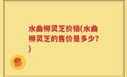 水曲柳灵芝价格(水曲柳灵芝的售价是多少？)