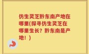 仿生灵芝黔东南产地在哪里(探寻仿生灵芝在哪里生长？黔东南是产地！)