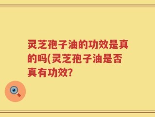 灵芝孢子油的功效是真的吗(灵芝孢子油是否真有功效？