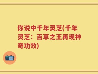 你说中千年灵芝(千年灵芝：百草之王再现神奇功效)