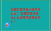 当归灵芝洗发水好用吗女士(「当归灵芝洗发水」女性使用效果如何?)