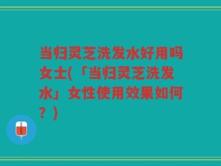 当归灵芝洗发水好用吗女士(「当归灵芝洗发水」女性使用效果如何？)
