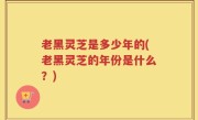 老黑灵芝是多少年的(老黑灵芝的年份是什么？)