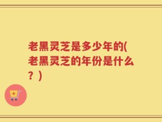 老黑灵芝是多少年的(老黑灵芝的年份是什么？)