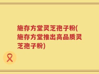 施存方堂灵芝孢子粉(施存方堂推出高品质灵芝孢子粉)