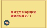 鲜灵芝怎么放(如何正确储存鲜灵芝？)