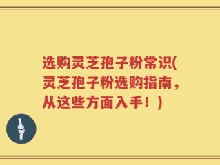 选购灵芝孢子粉常识(灵芝孢子粉选购指南，从这些方面入手！)